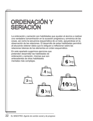 22
La ordenación y seriación son habilidades que ayudan al alumno a realizar
una verdadera concentración en la sucesión progresiva y armónica de las
cosas, así como la secuencia esquemática de un todo, apoyándose en la
observación de las relaciones. El desarrollo de estas habilidades permitirá
al educando obtener datos que lo obliguen a reflexionar sobre las
relaciones básicas de los elementos en orden esquemático.
En este apartado sugerimos ejercicios que
pretenden desarrollar las habilidades de
ordenación y seriación, mismas que son
antecedentes de otras habilidades
mentales más complejas.
ORDENACIÓN Y
SERIACIÓN
EL MAESTRO: Agente de cambio social y de progreso
 