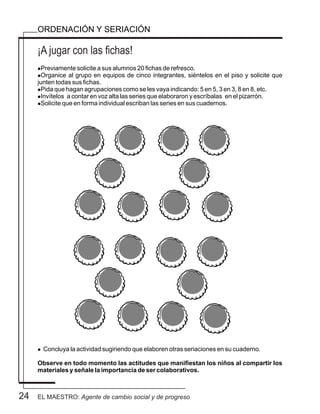 24
¡A jugar con las fichas!
ORDENACIÓN Y SERIACIÓN
lPreviamente solicite a sus alumnos 20 fichas de refresco.
lOrganice al grupo en equipos de cinco integrantes, siéntelos en el piso y solicite que
junten todas sus fichas.
lPida que hagan agrupaciones como se les vaya indicando: 5 en 5, 3 en 3, 8 en 8, etc.
lInvítelos a contar en voz alta las series que elaboraron y escríbalas en el pizarrón.
lSolicite que en forma individual escriban las series en sus cuadernos.
l Concluya la actividad sugiriendo que elaboren otras seriaciones en su cuaderno.
Observe en todo momento las actitudes que manifiestan los niños al compartir los
materiales y señale la importancia de ser colaborativos.
EL MAESTRO: Agente de cambio social y de progreso
 