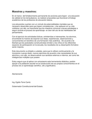 Maestras y maestros:
En el marco del fortalecimiento permanente de acciones para lograr una educación
de calidad en los tamaulipecos, se realizan propuestas que favorecen el trabajo
académico de los profesores de educación básica.
Los educandos cuentan con un cúmulo de potencialidades mentales que es
necesario desarrollar para que logren competencias y las apliquen en su vida
cotidiana; por ello, es importante que los maestros conozcan nuevas estrategias a
seguir durante el proceso de aprendizaje en bien del uso de las habilidades del
pensamiento.
Con el ejercicio de actividades lúdicas, entretenidas e interesantes, los alumnos,
encontrarán la manera de exponer sus ideas, experiencias, observaciones y
conocimientos en beneficio de una formación más auténtica. De acuerdo a la
libertad que los postulados constructivistas brinden a los niños en los diferentes
espacios de participación en la escuela, los resultados de su desempeño formativo
serán mejores.
Este documento va dirigido a ustedes, para que lo utilicen continuamente y le
incorporen nuevas ideas, nuevos ejercicios de acuerdo a las necesidades de sus
alumnos y con ello, se desenvuelvan sus sentidos externos e internos, así como las
inteligencias múltiples que poseen.
Estoy seguro que al aplicar con entusiasmo esta herramienta didáctica, podrán
apoyar a la población escolar en la construcción de sus propios conocimientos en el
proceso de un aprendizaje científico, útil y significativo.
Atentamente
Ing. Egidio Torre Cantú
Gobernador Constitucional del Estado.
 