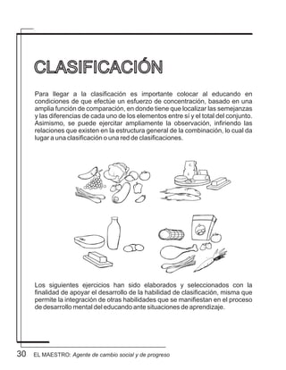 30
Para llegar a la clasificación es importante colocar al educando en
condiciones de que efectúe un esfuerzo de concentración, basado en una
amplia función de comparación, en donde tiene que localizar las semejanzas
y las diferencias de cada uno de los elementos entre sí y el total del conjunto.
Asimismo, se puede ejercitar ampliamente la observación, infiriendo las
relaciones que existen en la estructura general de la combinación, lo cual da
lugar a una clasificación o una red de clasificaciones.
Los siguientes ejercicios han sido elaborados y seleccionados con la
finalidad de apoyar el desarrollo de la habilidad de clasificación, misma que
permite la integración de otras habilidades que se manifiestan en el proceso
de desarrollo mental del educando ante situaciones de aprendizaje.
CLASIFICACIÓN
EL MAESTRO: Agente de cambio social y de progreso
 