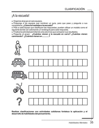 ¡A la escuela!
35Habilidades Mentales
CLASIFICACIÓN
l Organice al grupo en seis equipos.
l Proponga a los equipos que nombren un guía, para que pase y pregunte a sus
compañeros: ¿Cómo te trasladas a la escuela?
l Pida a cada equipo que clasifiquen las respuestas; pueden utilizar un modelo como el
siguiente donde van coloreando un rectángulo para cada respuesta.
l Finalice la actividad permitiendo a los alumnos que comparen sus resultados.
l Pregunte al grupo: ¿Cuántos vienen a la escuela en carro? ¿Cuántos vienen
caminando? ¿Cuántos vienen en ............?
Realizar clasificaciones con actividades cotidianas fortalece la aplicación y el
desarrollo de habilidades del pensamiento.
?
 