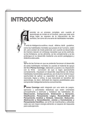 INTRODUCCIÓN
Tanto la inteligencia auditiva, visual, olfativa, táctil, gustativa,
como las habilidades mentales que posee el ser humano, están
ahí, pero existen de modo potencial, aún cuando se desarrollan
de manera natural; sin embargo necesitan que se les estimule,
se les fortalezca, se les alimente, se les complemente y se les
prolongue en su desarrollo mediante una acción pedagógica y
didáctica adecuada.
Una de las formas en que se pretende favorecer el desarrollo
de estas habilidades mentales es usando el material de apoyo
del libro Piensa Conmigo, elaborado y puesto a su disposición
con la firme convicción de que si logra aprovecharlo
correctamente, impulsará el desarrollo espontáneo de dichas
habilidades haciéndolas operativas; así el alumno tendrá mayor
oportunidad de aplicar su capacidad de pensar de manera
razonada, lógica y crítica, lo que redundará en beneficio del
aprendizaje, es decir, disfrutará de mejores posibilidades para
comprender inteligentemente los conocimientos.
Piensa Conmigo está integrado por una serie de juegos,
ejercicios y actividades didácticas que están orientadas
principalmente a estimular y fortalecer las habilidades de:
Observación, Comparación, Ordenación y Seriación,
Clasificación, Pensamiento Lógico, Reversibilidad del
Pensamiento, Análisis y Síntesis, Inducción, Deducción,
Abstracción y Generalización, Juicios y Conclusiones y
Pensamiento Científico, con el fin de incentivarlas y utilizarlas
cada vez con mayor energía abriendo un espacio de respuesta
para cada ejercicio.
prender es un proceso complejo; aún cuando el
aprendizaje es innato en el hombre, para que este acto
tenga lugar se requiere de la intervención de los
sentidos, así como de una serie de habilidades mentales.
 