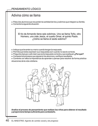 40
Adivina cómo se llama
PENSAMIENTO LÓGICO
l Pida a los alumnos que recuerden la cantidad de tíos y sobrinos que integran su familia.
l Comente la siguiente situación:
l Indique que levanten su mano cuando tengan la respuesta.
l Permita que todos expresen sus respuestas aún cuando no sea la correcta.
l Pregunte al grupo cuál creen que es la respuesta correcta y que expliquen ¿Por qué?
l Compare los procesos que siguieron los alumnos y verifique resultados.
l Comente con ellos la importancia de aprender a pensar para resolver de forma práctica
situaciones de la vida cotidiana.
Analice el proceso de pensamiento que realizan los niños para obtener el resultado
y proporcione tiempo suficiente para contestarlo.
El tío de Armando tiene seis sobrinos. Uno se llama Toño, otro
Homero, uno más Jesús, el cuarto Omar, el quinto Paolo.
¿Cómo se llama el sexto sobrino?
EL MAESTRO: Agente de cambio social y de progreso
 