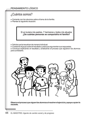 44
¿Cuántos somos?
PENSAMIENTO LÓGICO
l Comente con los alumnos sobre el tema de la familia.
l Plantee la siguiente situación:
l Solicite que la resuelvan de manera individual.
l Cuestione al grupo sobre el resultado y pida que argumenten sus respuestas.
l Concluya explicando el resultado y analizando el proceso que siguieron los alumnos
para contestarlo.
Observe el proceso que siguen los alumnos al resolver el ejercicio y apoye a quien lo
necesite.
Si yo tuviera mis padres, 7 hermanos y todos mis abuelos
¿De cuántas personas se compondría mi familia?
EL MAESTRO: Agente de cambio social y de progreso
 