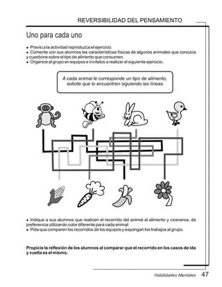 Uno para cada uno
47Habilidades Mentales
REVERSIBILIDAD DEL PENSAMIENTO
l Previo a la actividad reproduzca el ejercicio.
l Comente con sus alumnos las características físicas de algunos animales que conozca
y cuestione sobre el tipo de alimento que consumen.
l Organice al grupo en equipos e invítelos a realizar el siguiente ejercicio.
l Indique a sus alumnos que realicen el recorrido del animal al alimento y viceversa, de
preferencia utilizando color diferente para cada animal.
l Pida que comparen los recorridos de los equipos y expongan los trabajos al grupo.
Propicie la reflexión de los alumnos al comparar que el recorrido en los casos de ida
y vuelta es el mismo.
A cada animal le corresponde un tipo de alimento,
solicite que lo encuentren siguiendo las líneas.
 