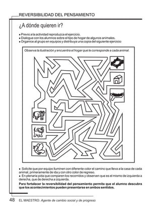 48
¿A dónde quieren ir?
REVERSIBILIDAD DEL PENSAMIENTO
l Previo a la actividad reproduzca el ejercicio.
l Dialogue con los alumnos sobre el tipo de hogar de algunos animales.
l Organice al grupo en equipos y distribuya una copia del siguiente ejercicio:
l Solicite que por equipo iluminen con diferente color el camino que lleva a la casa de cada
animal, primeramente de ida y con otro color de regreso.
l En plenaria pida que comparen los recorridos y observen que es el mismo de izquierda a
derecha, que de derecha a izquierda.
Para fortalecer la reversibilidad del pensamiento permita que el alumno descubra
que los acontecimientos pueden presentarse en ambos sentidos.
Observa la ilustración y encuentra el hogar que le corresponde a cada animal.
EL MAESTRO: Agente de cambio social y de progreso
 