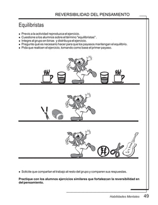 Equilibristas
49Habilidades Mentales
REVERSIBILIDAD DEL PENSAMIENTO
l Previo a la actividad reproduzca el ejercicio.
l Cuestione a los alumnos sobre el término "equilibristas" .
l Integre al grupo en binas y distribuya el ejercicio.
l Pregunte qué es necesario hacer para que los payasos mantengan el equilibrio.
l Pida que realicen el ejercicio, tomando como base el primer payaso.
l Solicite que compartan el trabajo al resto del grupo y comparen sus respuestas.
Practique con los alumnos ejercicios similares que fortalezcan la reversibilidad en
del pensamiento.
 