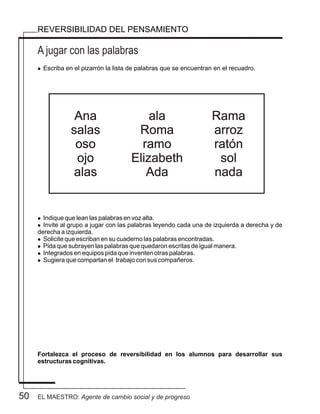 50
A jugar con las palabras
REVERSIBILIDAD DEL PENSAMIENTO
l Escriba en el pizarrón la lista de palabras que se encuentran en el recuadro.
l Indique que lean las palabras en voz alta.
l Invite al grupo a jugar con las palabras leyendo cada una de izquierda a derecha y de
derecha a izquierda.
l Solicite que escriban en su cuaderno las palabras encontradas.
l Pida que subrayen las palabras que quedaron escritas de igual manera.
l Integrados en equipos pida que inventen otras palabras.
l Sugiera que compartan el trabajo con sus compañeros.
Fortalezca el proceso de reversibilidad en los alumnos para desarrollar sus
estructuras cognitivas.
Ana
salas
oso
ojo
alas
ala
Roma
ramo
Elizabeth
Ada
Rama
arroz
ratón
sol
nada
EL MAESTRO: Agente de cambio social y de progreso
 