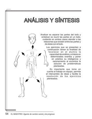 54
Analizar es separar las partes del todo y
sintetizar es reunir las partes en un todo,
cuidando en ambos casos atender a las
relaciones que existen entre las partes y
de éstas con el todo.
Los ejercicios que se presentan a
continuación tienen la finalidad de
favorecer en el alumno la
capacidad de análisis y síntesis en
determinados eventos y poner
en práctica su inteligencia y
razonamiento al encontrar la
solución de problemáticas
planteadas.
Es importante que tome en
cuenta el trabajo en equipo, permita
el intercambio de ideas y facilite la
resolución de los ejercicios
planteados.
ANÁLISIS Y SÍNTESIS
EL MAESTRO: Agente de cambio social y de progreso
 