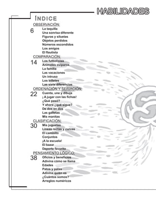 HABILIDADES
Í N D I C E
OBSERVACIÓN:
La taquilla
Una sonrisa diferente
Figuras y siluetas
Objetos perdidos
Números escondidos
Los amigos
El flautista
COMPARACIÓN:
Los futbolistas
Animales ovíparos
La familia
Las vacaciones
Un intruso
Los billetes
Las siete diferencias
ORDENACIÓN Y SERIACIÓN:
Cuenta, une y dibuja
¡ A jugar con las fichas!
¿Qué pasó?
Y ahora ¿qué sigue?
De dos en dos
Las galletas
Mis manitas
CLASIFICACIÓN:
Mis juguetes
Líneas rectas y curvas
El caminito
Conjuntos
¡A la escuela!
El bazar
Deporte favorito
PENSAMIENTO LÓGICO:
Oficios y beneficios
Adivina cómo se llama
Edades
Patos y patas
Adivina quién es
¿Cuántos somos?
Arreglos numéricos
30
22
14
6
38
HABILIDADES
 