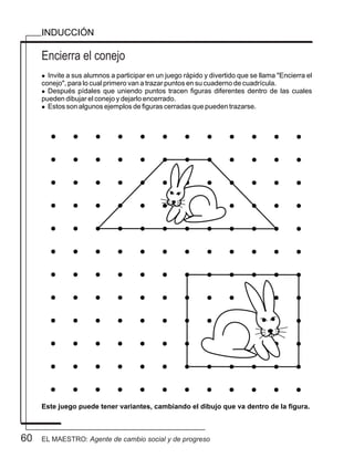 Encierra el conejo
l Invite a sus alumnos a participar en un juego rápido y divertido que se llama "Encierra el
conejo", para lo cual primero van a trazar puntos en su cuaderno de cuadrícula.
l Después pídales que uniendo puntos tracen figuras diferentes dentro de las cuales
pueden dibujar el conejo y dejarlo encerrado.
l Estos son algunos ejemplos de figuras cerradas que pueden trazarse.
INDUCCIÓN
Este juego puede tener variantes, cambiando el dibujo que va dentro de la figura.
60 EL MAESTRO: Agente de cambio social y de progreso
 