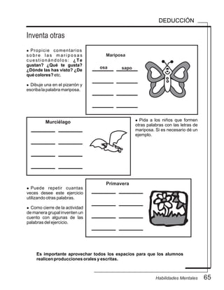Inventa otras
65Habilidades Mentales
DEDUCCIÓN
l Propicie comentarios
s o b r e l a s m a r i p o s a s
cuestionándolos: ¿Te
gustan? ¿Qué te gusta?
¿Dónde las has visto? ¿De
qué colores? etc.
l Dibuje una en el pizarrón y
escriba la palabra mariposa.
l Puede repetir cuantas
veces desee este ejercicio
utilizando otras palabras.
l Como cierre de la actividad
de manera grupal inventen un
cuento con algunas de las
palabras del ejercicio.
Es importante aprovechar todos los espacios para que los alumnos
realicen producciones orales y escritas.
Mariposa
(Insertar imagen)
MurciélagoMurciélago
Primavera
osa sapo
l Pida a los niños que formen
otras palabras con las letras de
mariposa. Si es necesario dé un
ejemplo.
 