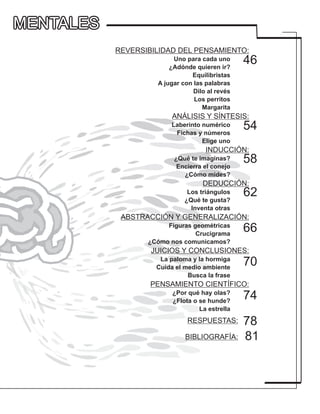 REVERSIBILIDAD DEL PENSAMIENTO:
Uno para cada uno
¿Adónde quieren ir?
Equilibristas
A jugar con las palabras
Dilo al revés
Los perritos
Margarita
ANÁLISIS Y SÍNTESIS:
Laberinto numérico
Fichas y números
Elige uno
INDUCCIÓN:
¿Qué te imaginas?
Encierra el conejo
¿Cómo mides?
DEDUCCIÓN:
Los triángulos
¿Qué te gusta?
Inventa otras
ABSTRACCIÓN Y GENERALIZACIÓN:
Figuras geométricas
Crucigrama
¿Cómo nos comunicamos?
JUICIOS Y CONCLUSIONES:
La paloma y la hormiga
Cuida el medio ambiente
Busca la frase
PENSAMIENTO CIENTÍFICO:
¿Por qué hay olas?
¿Flota o se hunde?
La estrella
RESPUESTAS:
BIBLIOGRAFÍA:
54
62
46
58
70
74
81
66
78
MENTALESMENTALES
 