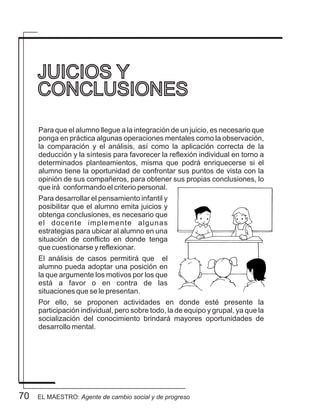 70
Para que el alumno llegue a la integración de un juicio, es necesario que
ponga en práctica algunas operaciones mentales como la observación,
la comparación y el análisis, así como la aplicación correcta de la
deducción y la síntesis para favorecer la reflexión individual en torno a
determinados planteamientos, misma que podrá enriquecerse si el
alumno tiene la oportunidad de confrontar sus puntos de vista con la
opinión de sus compañeros, para obtener sus propias conclusiones, lo
que irá conformando el criterio personal.
Para desarrollar el pensamiento infantil y
posibilitar que el alumno emita juicios y
obtenga conclusiones, es necesario que
el docente implemente algunas
estrategias para ubicar al alumno en una
situación de conflicto en donde tenga
que cuestionarse y reflexionar.
El análisis de casos permitirá que el
alumno pueda adoptar una posición en
la que argumente los motivos por los que
está a favor o en contra de las
situaciones que se le presentan.
Por ello, se proponen actividades en donde esté presente la
participación individual, pero sobre todo, la de equipo y grupal, ya que la
socialización del conocimiento brindará mayores oportunidades de
desarrollo mental.
JUICIOS Y
CONCLUSIONES
EL MAESTRO: Agente de cambio social y de progreso
 