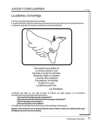 La paloma y la hormiga
JUICIOS Y CONCLUSIONES
l Previo a la actividad reproduzca el texto.
l Apartir del título, pida a los alumnos que expresen de qué creen que se tratará la lectura.
l Organice al grupo en equipos y distribuya una copia del texto.
Una paloma que bebía en
un arroyo ayudó a una
hormiga a cruzar la corriente.
Después, llegó un cazador
y cuando iba a disparar
a la paloma, la hormiga
lo picó en un pie.
La paloma pudo huir.
La Fontaine
l Solicite que lean en voz alta el texto al interior de cada equipo y lo comenten
considerando los siguientes planteamientos:
¿Por qué la hormiga ayudó a la paloma?
¿Qué opinas de las actitudes de la hormiga y la paloma?
¿Cómo ayudas a tus amigos?
¿Por qué ayudas a tus padres?
l En plenaria expongan las conclusiones a las que llegó cada equipo.
Apoye a los alumnos en la argumentación para valorar actos de colaboración que
fortalecen la convivencia humana.
71Habilidades Mentales
 