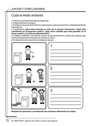 72
Cuida el medio ambiente
JUICIOS Y CONCLUSIONES
l Previo a la actividad reproduzca el ejercicio.
l Integre al grupo en equipos.
l Entregue una copia de la historia a cada equipo y pida que observen cuidadosamente las
ilustraciones.
l Cuestiónelos ¿Qué está haciendo el niño de la primera ilustración? ¿Qué está
sucediendo en el segundo cuadro? ¿Qué creen ustedes que está pasando en el
tercer cuadro? ¿Cuál es la actitud del niño?
l Invítelos a elaborar una historia a partir de las ilustraciones y pida a los equipos que
escriban brevemente sus ideas y le inventen un título.
l En plenaria invite a que lean su trabajo por equipo.
Respete las opiniones, permitiendo que expresen libremente sus ideas.
1
2
3
EL MAESTRO: Agente de cambio social y de progreso
 