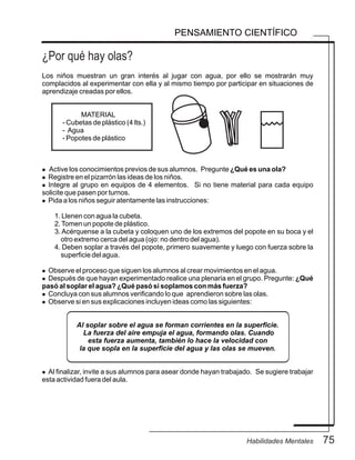 75Habilidades Mentales
PENSAMIENTO CIENTÍFICO
Los niños muestran un gran interés al jugar con agua, por ello se mostrarán muy
complacidos al experimentar con ella y al mismo tiempo por participar en situaciones de
aprendizaje creadas por ellos.
MATERIAL
- Cubetas de plástico (4 lts.)
- Agua
- Popotes de plástico
l Active los conocimientos previos de sus alumnos. Pregunte ¿Qué es una ola?
l Registre en el pizarrón las ideas de los niños.
l Integre al grupo en equipos de 4 elementos. Si no tiene material para cada equipo
solicite que pasen por turnos.
l Pida a los niños seguir atentamente las instrucciones:
1. Llenen con agua la cubeta.
2.Tomen un popote de plástico.
3. Acérquense a la cubeta y coloquen uno de los extremos del popote en su boca y el
otro extremo cerca del agua (ojo: no dentro del agua).
4. Deben soplar a través del popote, primero suavemente y luego con fuerza sobre la
superficie del agua.
l Observe el proceso que siguen los alumnos al crear movimientos en el agua.
l Después de que hayan experimentado realice una plenaria en el grupo. Pregunte: ¿Qué
pasó al soplar el agua? ¿Qué pasó si soplamos con más fuerza?
l Concluya con sus alumnos verificando lo que aprendieron sobre las olas.
l Observe si en sus explicaciones incluyen ideas como las siguientes:
Al soplar sobre el agua se forman corrientes en la superficie.
La fuerza del aire empuja el agua, formando olas. Cuando
esta fuerza aumenta, también lo hace la velocidad con
la que sopla en la superficie del agua y las olas se mueven.
l Al finalizar, invite a sus alumnos para asear donde hayan trabajado. Se sugiere trabajar
esta actividad fuera del aula.
¿Por qué hay olas?
 