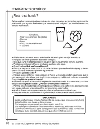 76
PENSAMIENTO CIENTÍFICO
¿Flota o se hunde?
Existe una fuerza denominada empuje y a los niños pequeños les encantará experimentar
y descubrir que algunos fenómenos que se consideran "mágicos", en realidad tienen una
sencilla explicación.
l Previamente pida a sus alumnos el material necesario para trabajar en equipos.
l Indique a los niños que llenen dos vasos con agua.
l Diga que a uno de ellos le agreguen sal, poco a poco, revolviendo con una cuchara.
l Pídales que coloquen el huevo en el vaso que tiene sólo agua.
l Cuestiónelos ¿Qué pasó con el huevo?
l Pida que saquen el huevo (con la cuchara) del vaso que contiene sólo agua y lo metan
(con la cuchara) en el vaso que tiene agua con sal.
l Pregunte ¿Qué sucedió?
l Indique que en el tercer vaso coloquen el huevo y después añadan agua hasta que lo
cubra y un poco más; ahora pida que incorporen agua con sal (la que ya tienen preparada.
Pregunte ¿Dónde quedó el huevo?
l Estimule a sus niños a encontrar respuestas cuestionándolos: Si ponemos un poco más
de agua salada ¿Qué sucede? ¿Por qué creen que sucede esto?
l Permita a los niños tiempo suficiente para que reflexionen a partir de los planteamientos
y en equipo elaboren una explicación a los fenómenos observados.
l Analicen los procesos que emplean los niños al elaborar sus explicaciones .
l Después ofrezca a sus alumnos la siguiente explicación para que se autoevalúen.
EXPLICACIÓN
Existe una fuerza que impulsa hacia arriba los cuerpos que se encuentran dentro
de los líquidos, esta fuerza se llama empuje.
Si el empuje es mayor que el peso de un objeto, este flota.
Si el objeto pesa demasiado (más que la fuerza de empuje), entonces se hunde.
Cuando añadimos sal al agua, conseguimos que aumente su peso (en relación
con el agua dulce o sin sal), eso provoca que el huevo flote de nuevo.
MATERIAL
- Tres vasos grandes de plástico
- Huevos
- Agua
- Cinco cucharadas de sal
- 1 cuchara
EL MAESTRO: Agente de cambio social y de progreso
 