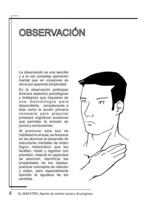 6 EL MAESTRO: Agente de cambio social y de progreso
La observación es una sencilla
y a la vez compleja operación
mental que en ocasiones es
obvia por aparente simplicidad.
En la observación participan
diversos aspectos psicológicos
y biológicos que requieren de
u n a m e t o d o l o g í a p a r a
desarrollarla, considerando a
ésta como la acción primaria
necesaria para propiciar
procesos cognitivos sucesivos
que permitan la emisión de
juicios y conclusiones.
Al promover este tipo de
habilidad en el aula, se favorece
en los alumnos el desarrollo de
estructuras mentales de orden
lógico matemático que les
facilitan: medir y registrar con
precisión, mejorar la capacidad
de atención, identificar las
propiedades de los objetos,
practicar conceptos de relación
y orden, pero especialmente
ejercitar la agudeza de los
sentidos.
OBSERVACIÓN
 