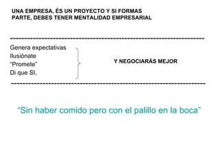 “ Sin haber comido pero con el palillo en la boca” -------------------------------------------------------------------- Genera expectativas Ilusiónate “ Promete” Di que SI, -------------------------------------------------------------------- Y NEGOCIARÁS MEJOR UNA EMPRESA, ÉS UN PROYECTO Y SI FORMAS  PARTE, DEBES TENER MENTALIDAD EMPRESARIAL   