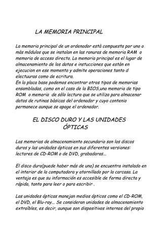 LA MEMORIA PRINCIPAL

La memoria principal de un ordenador està compuesta por uno o
màs mòdulos que se instalan en las ranuras de memoria RAM o
memoria de acceso directo. La memoria principal es el lugar de
almacenamiento de los datos e instucciones que estàn en
ejecucion en ese momento y admite operaciones tanto d
electuuras como de ecritura.
En la placa base podemos encontrar otros tipos de memorias
ensambladas, como en el caso de la BIOS,una memoria de tipo
ROM o memoria de sòlo lectura que se utiliza para almacenar
datos de rutinas bàsicas del ordenador y cuyo contenio
permanece aunque se apage el ordenador.

        EL DISCO DURO Y LAS UNIDADES
                  ÓPTICAS

Las memorias de almacenamiento secundario son los discos
duros y las unidades ópticas en sus diferentes versiones:
lectores de CD-ROM o de DVD, grabadoras...

El disco duro(puede haber más de uno) se encuentra instalado en
el interior de la computadora y atornillado por la carcasa. La
ventaja es que su información es accesible de forma directa y
rápida, tanto para leer o para escribir .

Las unidades ópticas manejan medios ópticos como el CD-ROM,
el DVD, el Blu-ray... Se consideran unidades de almacenamiento
extraíbles, es decir, aunque son dispositivos internos del propio
 