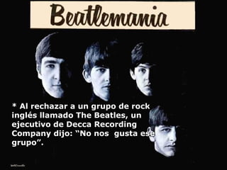 * Al rechazar a un grupo de rock inglés llamado The Beatles, un ejecutivo de Decca Recording Company dijo: “No nos  gusta ese grupo”. 