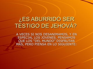 ¿ES ABURRIDO SER
TESTIGO DE JEHOVÁ?
A VECES SI NOS DESANIMAMOS, Y EN
 ESPECIAL LOS JOVENES, PENSAMOS
 QUE LOS “DEL MUNDO” DISFRUTAN
MAS, PERO PIENSA EN LO SIGUIENTE:
 