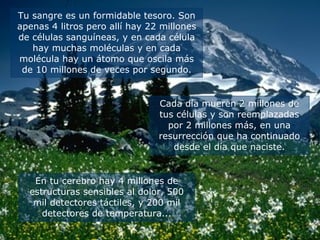 Tu sangre es un formidable tesoro. Son apenas 4 litros pero allí hay 22 millones de células sanguíneas, y en cada célula hay muchas moléculas y en cada molécula hay un átomo que oscila más de 10 millones de veces por segundo. Cada día mueren 2 millones de tus células y son reemplazadas por 2 millones más, en una resurrección que ha continuado desde el día que naciste. En tu cerebro hay 4 millones de estructuras sensibles al dolor, 500 mil detectores táctiles, y 200 mil detectores de temperatura... 