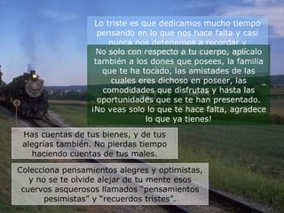 Lo triste es que dedicamos mucho tiempo pensando en lo que nos hace falta y casi nunca nos detenemos a recordar y agradecer lo muchísimo bueno que poseemos.   No solo con respecto a tu cuerpo, aplícalo también a los dones que posees, la familia que te ha tocado, las amistades de las cuales eres dichoso en poseer, las comodidades que disfrutas y hasta las oportunidades que se te han presentado. ¡No veas solo lo que te hace falta, agradece lo que ya tienes! Has cuentas de tus bienes, y de tus alegrías también. No pierdas tiempo haciendo cuentas de tus males. Colecciona pensamientos alegres y optimistas, y no se te olvide alejar de tu mente esos cuervos asquerosos llamados “pensamientos pesimistas” y “recuerdos tristes”. 