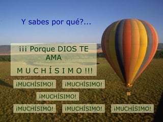 Y sabes por qué?...
¡¡¡ Porque DIOS TE
AMA
M U C H Í S I M O !!!
¡MUCHÍSIMO! ¡MUCHÍSIMO!
¡MUCHÍSIMO!
¡MUCHÍSIMO! ¡MUCHÍSIMO! ¡MUCHÍSIMO!
 