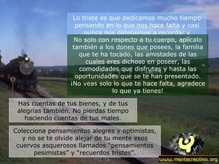 Lo triste es que dedicamos mucho tiempo pensando en lo que nos hace falta y casi nunca nos detenemos a recordar y agradecer lo muchísimo bueno que poseemos.   No solo con respecto a tu cuerpo, aplícalo también a los dones que posees, la familia que te ha tocado, las amistades de las cuales eres dichoso en poseer, las comodidades que disfrutas y hasta las oportunidades que se te han presentado. ¡No veas solo lo que te hace falta, agradece lo que ya tienes! Has cuentas de tus bienes, y de tus alegrías también. No pierdas tiempo haciendo cuentas de tus males. Colecciona pensamientos alegres y optimistas, y no se te olvide alejar de tu mente esos cuervos asquerosos llamados “pensamientos pesimistas” y “recuerdos tristes”. 