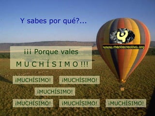 Y sabes por qué?... ¡¡¡ Porque vales M U C H Í S I M O !!! ¡MUCHÍSIMO! ¡MUCHÍSIMO! ¡MUCHÍSIMO! ¡MUCHÍSIMO! ¡MUCHÍSIMO! ¡MUCHÍSIMO! 