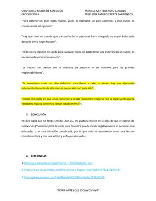 UNIVECIDAD MAYOR DE SAN SIMON MARISOL MENTENERGRO CARDOZO
PRODUCCION II MGR. JOSE RAMIRO ZAPATA BARRIENTOS
“MORIR ANTES QUE ESCLAVOS VIVIR”
“Para obtener un gran logro muchas veces es necesario un gran sacrificio, y esto nunca es
consecuencia del egoísmo”.
“Hay que tener en cuenta que gran parte de las personas han conseguido su mayor éxito justo
después de su mayor fracaso”.
“El deseo es el punto de salida para cualquier logro, no basta tener una esperanza o un sueño, es
necesario desearlo intensamente”.
“El fracaso fue creado con la finalidad de preparar al ser humano para las grandes
responsabilidades”.
“Es importante crear un plan definitivo para llevar a cabo tu deseo, hay que ejecutarlo
independientemente de si te sientes preparado o no para ello”.
“Desde el instante en que usted comience a pensar realmente y hacerse rico se dará cuenta que la
verdadera riqueza comienza con un estado mental”4
3. CONCLUSIÓN
no dice nada que no tenga sentido. Aun así, me gustaría insistir en la idea de que el exceso de
motivación (“Sólo hace falta desearlo para tenerlo”), puede incidir negativamente en personas mal
enfocadas o en una situación complicada, por lo que solo lo recomiendo como una lectura
complementaria y con una actitud y enfoque adecuados.
4. REFERENCIAS
1. https://es.wikipedia.org/wiki/Piense_y_h%C3%A1gase_rico
2. https://www.casadellibro.com/libro-piense-y-hagase-rico/9788497778213/1959133
3. https://www.amazon.com/-/es/Napole%C3%B3n-Hill/dp/1533366365
 