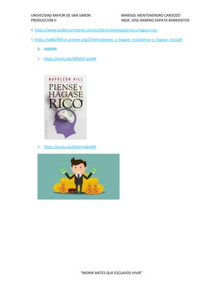 UNIVECIDAD MAYOR DE SAN SIMON MARISOL MENTENERGRO CARDOZO
PRODUCCION II MGR. JOSE RAMIRO ZAPATA BARRIENTOS
“MORIR ANTES QUE ESCLAVOS VIVIR”
4. https://www.leadersummaries.com/es/libros/detalle/piense-y-hagase-rico
5. https://ia801909.us.archive.org/2/items/piense_y_hagase_rico/piense_y_hagase_rico.pdf
5. VIDEOS
1. https://youtu.be/lMLbE6-qswM
2. https://youtu.be/b56nhuQsW8I
 