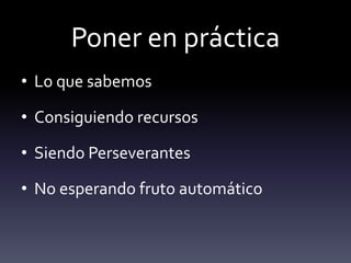 Poner en práctica
• Lo que sabemos
• Consiguiendo recursos
• Siendo Perseverantes
• No esperando fruto automático
 