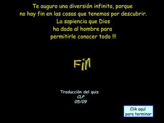 Te auguro una diversión infinita, porque  no hay fin en las cosas que tenemos por descubrir. La sapiencia que Dios ha dado al hombre para  permitirle conocer todo !!! Traducción del quiz  CLP 05/09 Clik aquí  para terminar Fin 