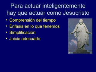 Para actuar inteligentemente
hay que actuar como Jesucristo
•   Comprensión del tiempo
•   Énfasis en lo que tenemos
•   Simplificación
•   Juicio adecuado
 