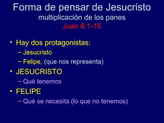 Forma de pensar de Jesucristo
         multiplicación de los panes
                 Juan 6:1-15

• Hay dos protagonistas:
  – Jesucristo
  – Felipe, (que nos representa)
• JESUCRISTO
  – Qué tenemos
• FELIPE
  – Qué se necesita (lo que no tenemos)
 