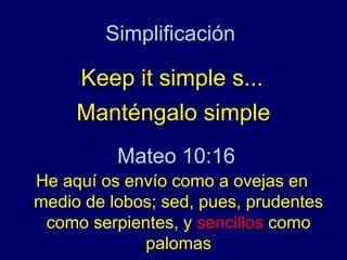 Simplificación

     Keep it simple s...
     Manténgalo simple
          Mateo 10:16
He aquí os envío como a ovejas en
medio de lobos; sed, pues, prudentes
 como serpientes, y sencillos como
             palomas
 