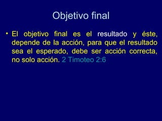 Objetivo final
• El objetivo final es el resultado y éste,
  depende de la acción, para que el resultado
  sea el esperado, debe ser acción correcta,
  no solo acción. 2 Timoteo 2:6
 