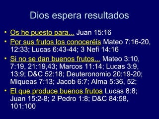 Dios espera resultados
• Os he puesto para... Juan 15:16
• Por sus frutos los conoceréis Mateo 7:16-20,
  12:33; Lucas 6:43-44; 3 Nefi 14:16
• Si no se dan buenos frutos... Mateo 3:10,
  7:19, 21:19,43; Marcos 11:14; Lucas 3:9,
  13:9; D&C 52:18; Deuteronomio 20:19-20;
  Miqueas 7:13; Jacob 6:7; Alma 5:36, 52;
• El que produce buenos frutos Lucas 8:8;
  Juan 15:2-8; 2 Pedro 1:8; D&C 84:58,
  101:100
 