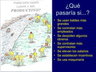 ¿Qué
 pasaría si...?
• Se usan baldes más
  grandes
• Se contratan más
  empleados
• Se despiden algunos
  obreros
• Se contratan más
  supervisores
• Se elevan los salarios
• Se establecen incentivos
• Se usa maquinaria
 