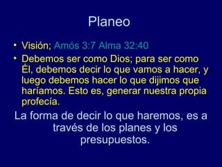 Planeo
• Visión; Amós 3:7 Alma 32:40
• Debemos ser como Dios; para ser como
  Él, debemos decir lo que vamos a hacer, y
  luego debemos hacer lo que dijimos que
  haríamos. Esto es, generar nuestra propia
  profecía.
La forma de decir lo que haremos, es a
       través de los planes y los
             presupuestos.
 