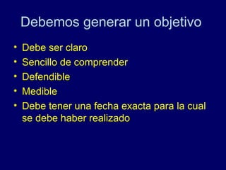 Debemos generar un objetivo
•   Debe ser claro
•   Sencillo de comprender
•   Defendible
•   Medible
•   Debe tener una fecha exacta para la cual
    se debe haber realizado
 