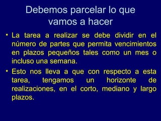 Debemos parcelar lo que
         vamos a hacer
• La tarea a realizar se debe dividir en el
  número de partes que permita vencimientos
  en plazos pequeños tales como un mes o
  incluso una semana.
• Esto nos lleva a que con respecto a esta
  tarea,    tengamos     un    horizonte   de
  realizaciones, en el corto, mediano y largo
  plazos.
 