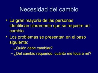 Necesidad del cambio
• La gran mayoría de las personas
  identifican claramente que se requiere un
  cambio.
• Los problemas se presentan en el paso
  siguiente:
  – ¿Quién debe cambiar?
  – ¿Del cambio requerido, cuánto me toca a mí?
 
