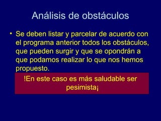 Análisis de obstáculos
• Se deben listar y parcelar de acuerdo con
  el programa anterior todos los obstáculos,
  que pueden surgir y que se opondrán a
  que podamos realizar lo que nos hemos
  propuesto.
     !En este caso es más saludable ser
                  pesimista¡
 