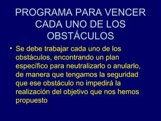 PROGRAMA PARA VENCER
    CADA UNO DE LOS
      OBSTÁCULOS
• Se debe trabajar cada uno de los
  obstáculos, encontrando un plan
  específico para neutralizarlo o anularlo,
  de manera que tengamos la seguridad
  que ese obstáculo no impedirá la
  realización del objetivo que nos hemos
  propuesto
 