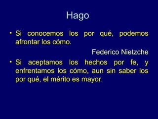 Hago
• Si conocemos los por qué, podemos
  afrontar los cómo.
                          Federico Nietzche
• Si aceptamos los hechos por fe, y
  enfrentamos los cómo, aun sin saber los
  por qué, el mérito es mayor.
 