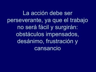 La acción debe ser
perseverante, ya que el trabajo
    no será fácil y surgirán:
   obstáculos impensados,
    desánimo, frustración y
          cansancio
 